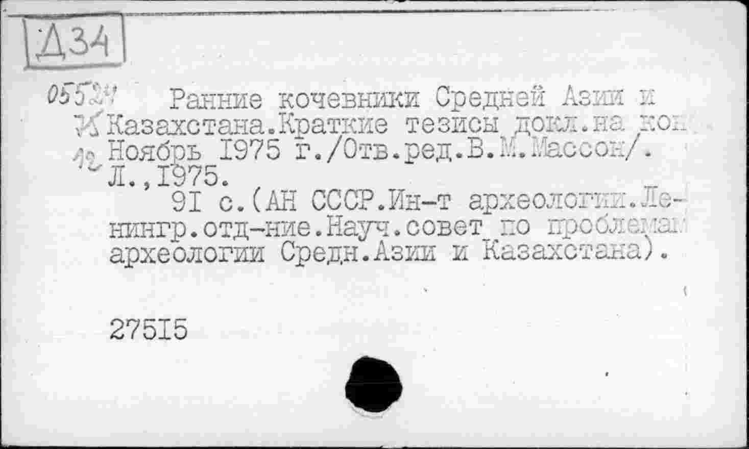 ﻿|Д34
Obb'.‘ Ранние кочевники Средней Азии к XКазахстана.Краткие тезисы докл.на ко;
Ноябрь 1975 г./Отв.ред.В.Н.Массон/.
'"Л., 1975.
91 с.(АН СССР.Ин-т археологии. Ле-нингр.отд-ние.Науч.совет по проблема; археологии Средн.Азии и Казахстана).
27515